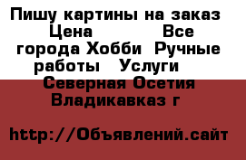 Пишу картины на заказ › Цена ­ 6 000 - Все города Хобби. Ручные работы » Услуги   . Северная Осетия,Владикавказ г.